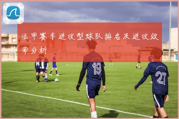 法甲赛季进攻型球队排名及进攻效率分析