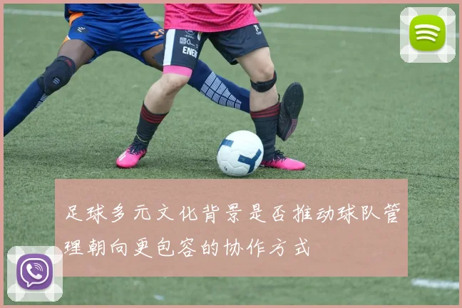 足球多元文化背景是否推动球队管理朝向更包容的协作方式