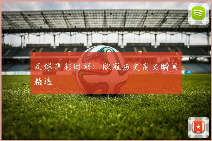 足球华彩时刻：欧冠历史高光瞬间精选