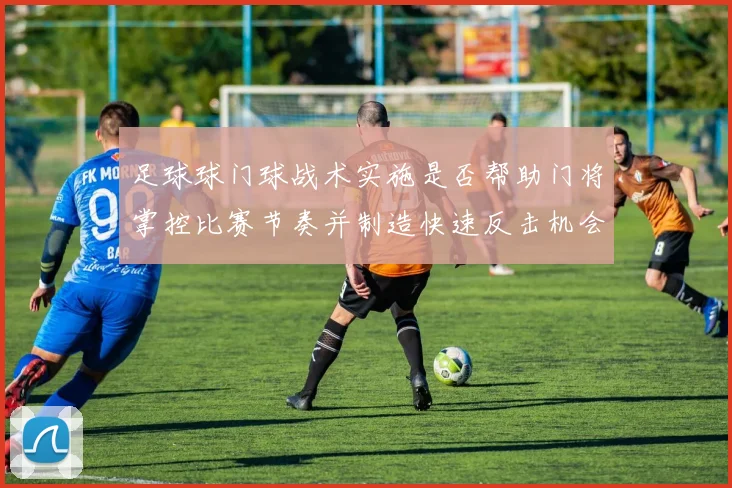 足球球门球战术实施是否帮助门将掌控比赛节奏并制造快速反击机会